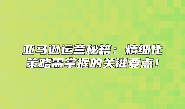 亚马逊运营秘籍：精细化策略需掌握的关键要点！