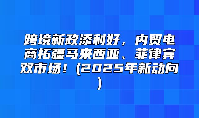 跨境新政添利好，内贸电商拓疆马来西亚、菲律宾双市场！(2025年新动向)
