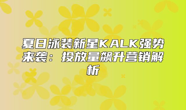 夏日泳装新星KALK强势来袭：投放量飙升营销解析