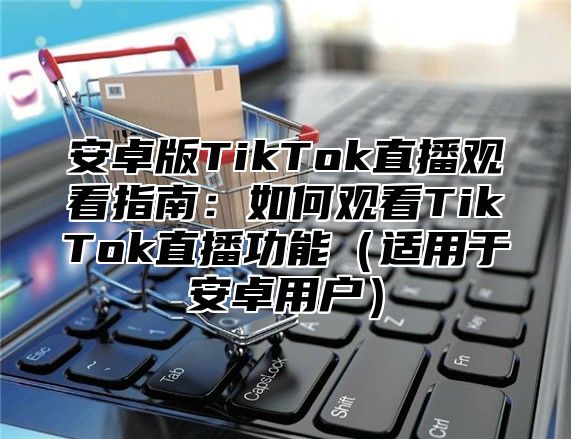 安卓版TikTok直播观看指南：如何观看TikTok直播功能适用于安卓用户