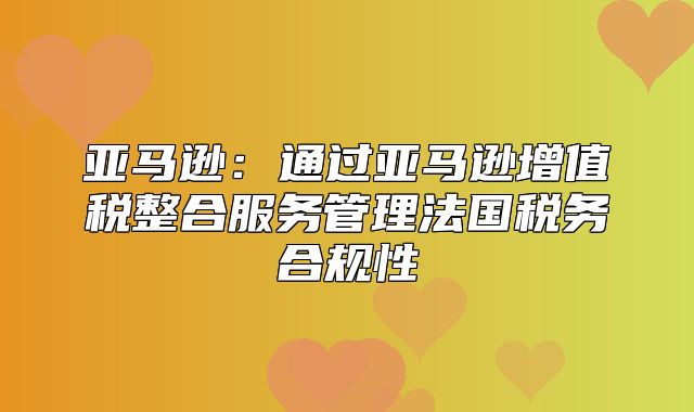 亚马逊：通过亚马逊增值税整合服务管理法国税务合规性