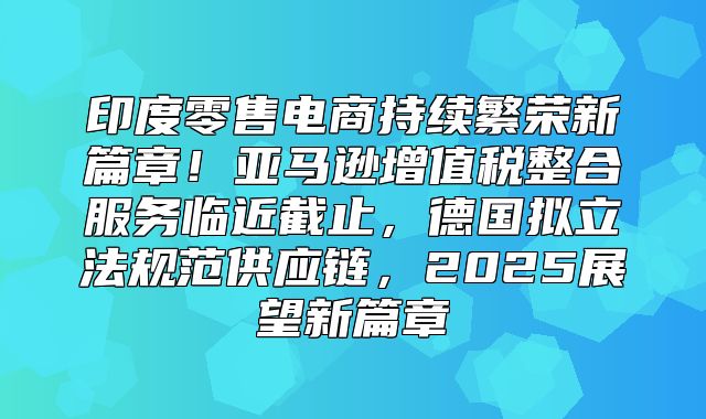 印度零售电商持续繁荣新篇章！亚马逊增值税整合服务临近截止，德国拟立法规范供应链，2025展望新篇章