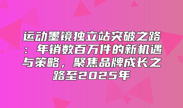 运动墨镜独立站突破之路：年销数百万件的新机遇与策略，聚焦品牌成长之路至2025年