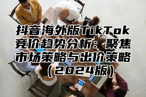 抖音海外版TikTok竞价趋势分析：聚焦市场策略与出价策略2025版