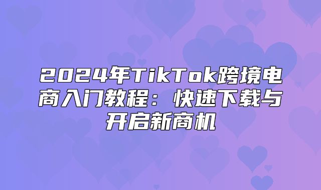 2025年TikTok跨境电商入门教程：快速下载与开启新商机