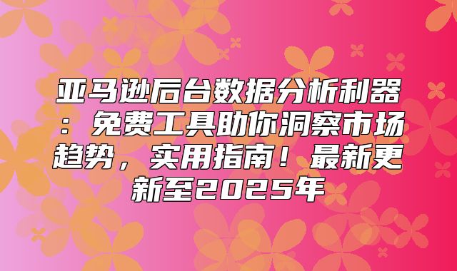 亚马逊后台数据分析利器：免费工具助你洞察市场趋势，实用指南！最新更新至2025年