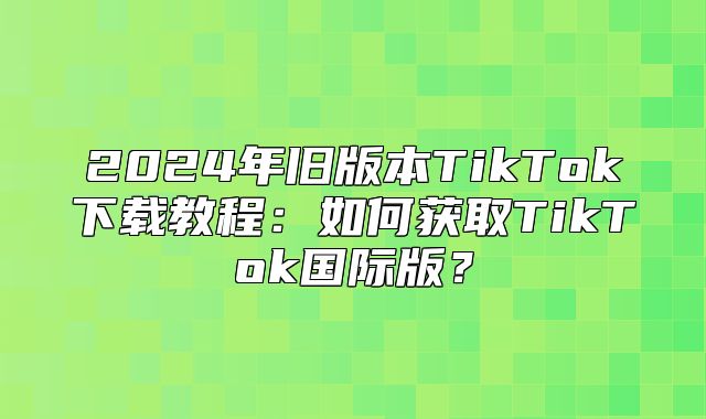 2025年旧版本TikTok下载教程：如何获取TikTok国际版？