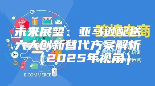 未来展望：亚马逊配送六大创新替代方案解析2025年视角