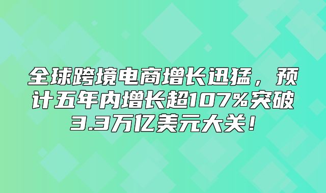全球跨境电商增长迅猛，预计五年内增长超107%突破3.3万亿美元大关！