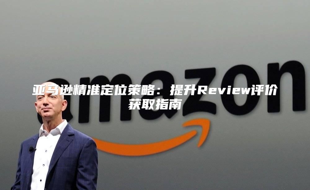 亚马逊精准定位策略：提升Review评价获取指南
