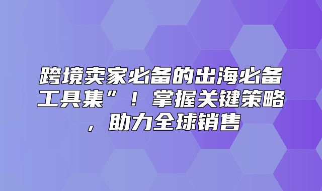 跨境卖家必备的出海必备工具集”！掌握关键策略，助力全球销售