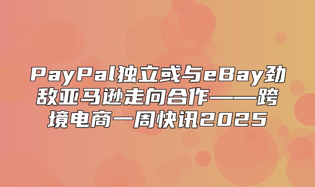 PayPal独立或与eBay劲敌亚马逊走向合作——跨境电商一周快讯2025