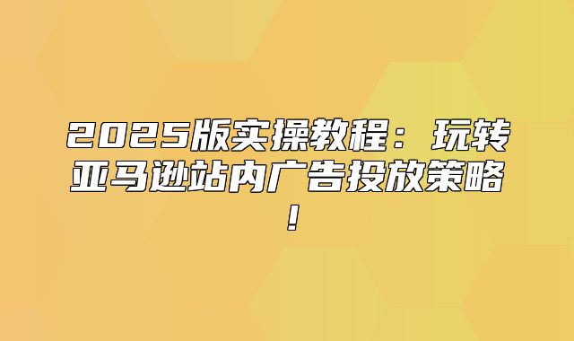 2025版实操教程：玩转亚马逊站内广告投放策略！