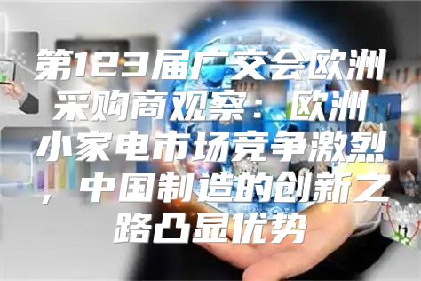 第123届广交会欧洲采购商观察：欧洲小家电市场竞争激烈，中国制造的创新之路凸显优势