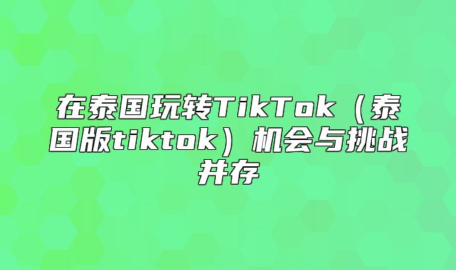 在泰国玩转TikTok泰国版tiktok机会与挑战并存