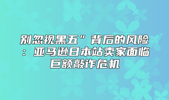 别忽视黑五”背后的风险：亚马逊日本站卖家面临巨额敲诈危机