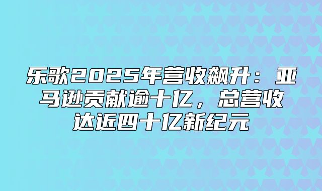 乐歌2025年营收飙升：亚马逊贡献逾十亿，总营收达近四十亿新纪元