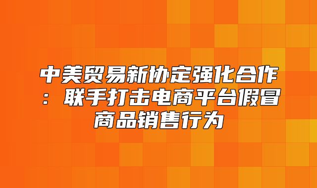 中美贸易新协定强化合作：联手打击电商平台假冒商品销售行为