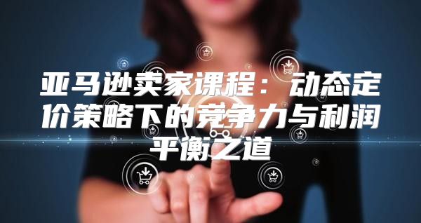 亚马逊卖家课程：动态定价策略下的竞争力与利润平衡之道