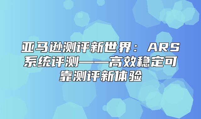 亚马逊测评新世界：ARS系统评测——高效稳定可靠测评新体验