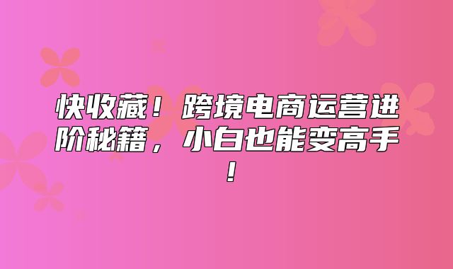 快收藏！跨境电商运营进阶秘籍，小白也能变高手！