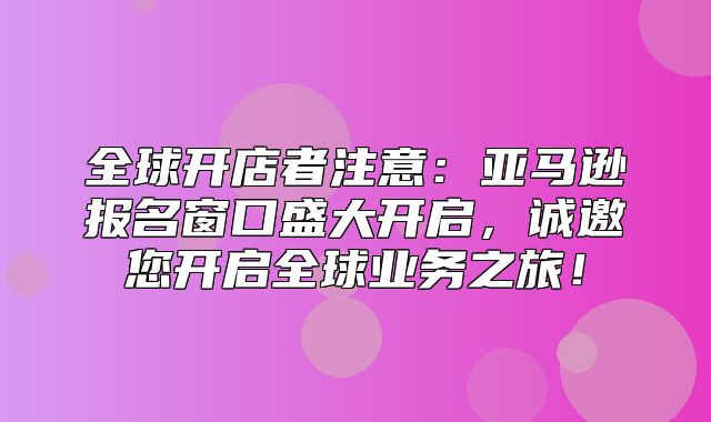 全球开店者注意：亚马逊报名窗口盛大开启，诚邀您开启全球业务之旅！