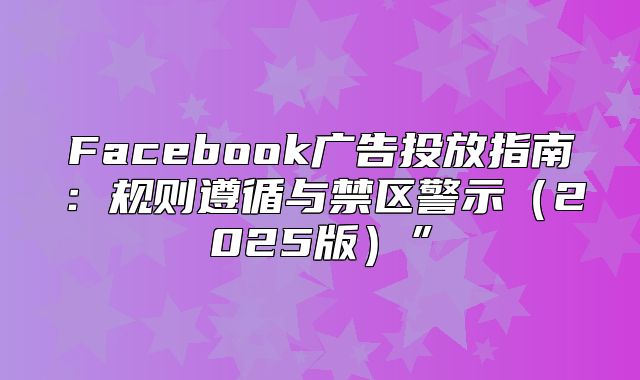 Facebook广告投放指南：规则遵循与禁区警示2025版”