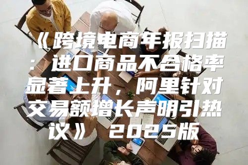 跨境电商年报扫描：进口商品不合格率显著上升，阿里针对交易额增长声明引热议2025版