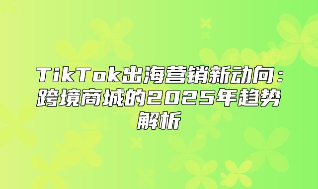 TikTok出海营销新动向：跨境商城的2025年趋势解析