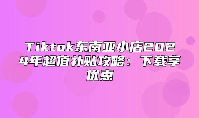Tiktok东南亚小店2025年超值补贴攻略：下载享优惠