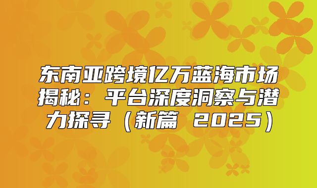 东南亚跨境亿万蓝海市场揭秘：平台深度洞察与潜力探寻新篇 2025