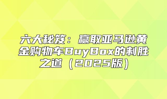 六大秘笈：赢取亚马逊黄金购物车BuyBox的制胜之道2025版