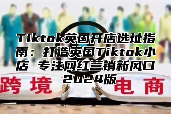 Tiktok英国开店选址指南：打造英国Tiktok小店 专注网红营销新风口 2025版