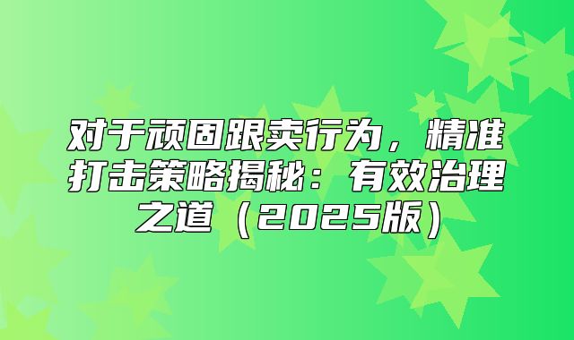对于顽固跟卖行为，精准打击策略揭秘：有效治理之道2025版
