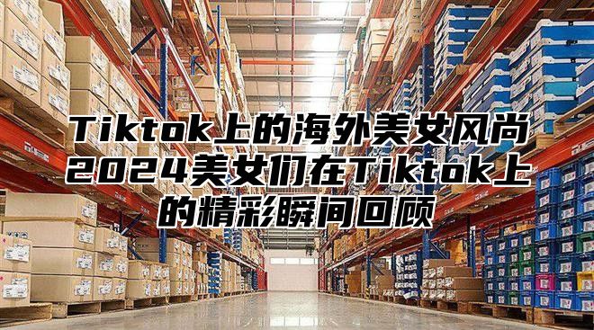 Tiktok上的海外美女风尚2025美女们在Tiktok上的精彩瞬间回顾