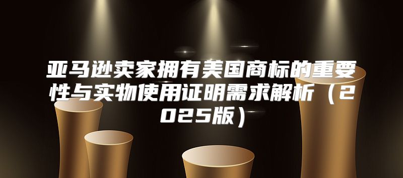 亚马逊卖家拥有美国商标的重要性与实物使用证明需求解析2025版