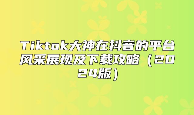 Tiktok大神在抖音的平台风采展现及下载攻略2025版