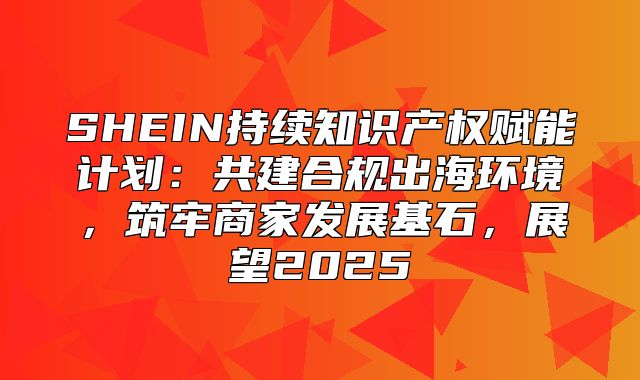 SHEIN持续知识产权赋能计划：共建合规出海环境，筑牢商家发展基石，展望2025
