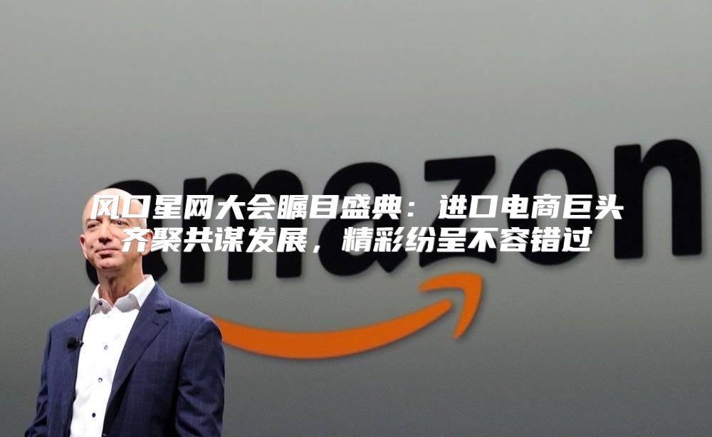 风口星网大会瞩目盛典：进口电商巨头齐聚共谋发展，精彩纷呈不容错过