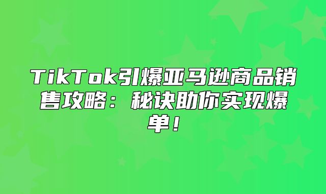TikTok引爆亚马逊商品销售攻略：秘诀助你实现爆单！