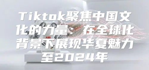 Tiktok聚焦中国文化的力量：在全球化背景下展现华夏魅力至2025年
