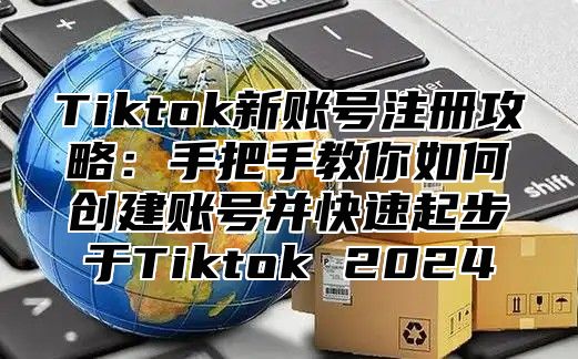Tiktok新账号注册攻略：手把手教你如何创建账号并快速起步于Tiktok 2025