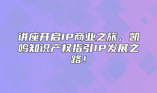 讲座开启IP商业之旅，凯鸣知识产权指引IP发展之路！
