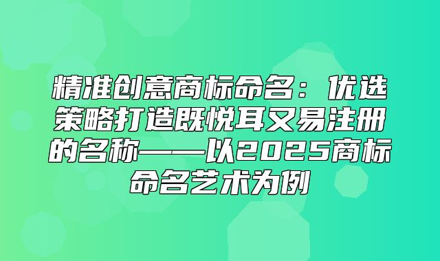 精准创意商标命名：优选策略打造既悦耳又易注册的名称——以2025商标命名艺术为例