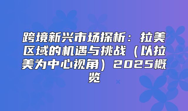 跨境新兴市场探析：拉美区域的机遇与挑战以拉美为中心视角2025概览