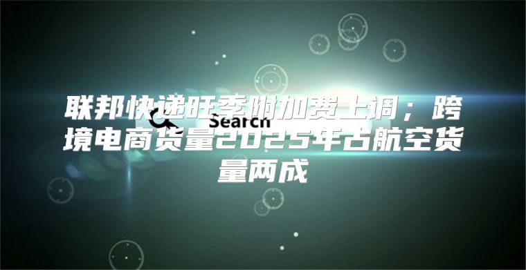 联邦快递旺季附加费上调；跨境电商货量2025年占航空货量两成