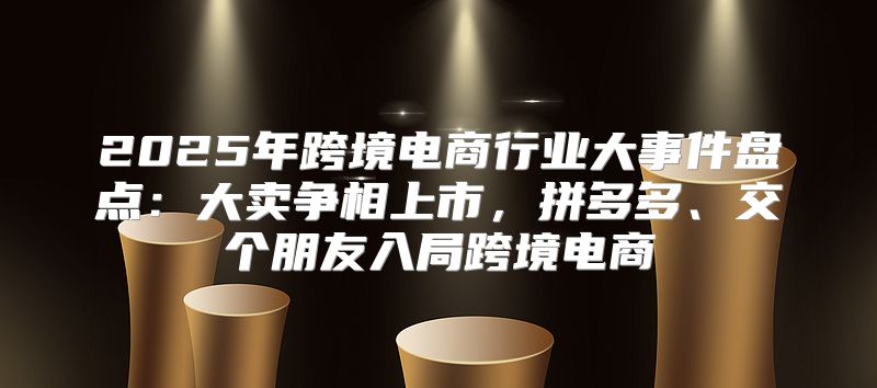 2025年跨境电商行业大事件盘点：大卖争相上市，拼多多、交个朋友入局跨境电商