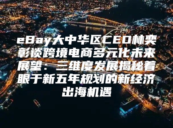 eBay大中华区CEO林奕彰谈跨境电商多元化未来展望：三维度发展揭秘着眼于新五年规划的新经济出海机遇