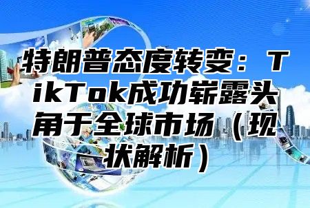 特朗普态度转变：TikTok成功崭露头角于全球市场现状解析