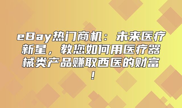 eBay热门商机：未来医疗新星，教您如何用医疗器械类产品赚取西医的财富！